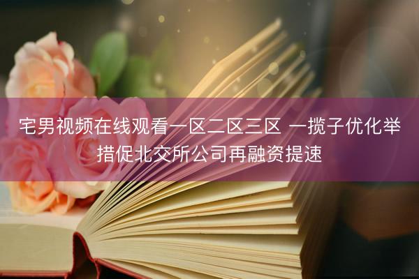 宅男视频在线观看一区二区三区 一揽子优化举措促北交所公司再融资提速