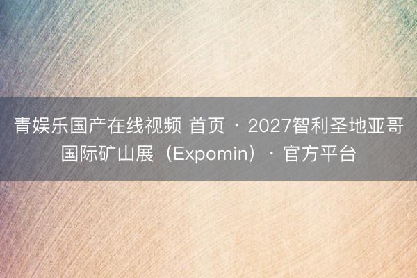 青娱乐国产在线视频 首页 · 2027智利圣地亚哥国际矿山展（Expomin）· 官方平台