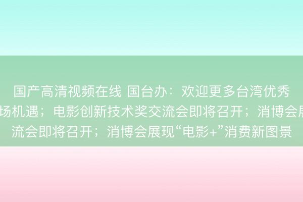 国产高清视频在线 国台办：欢迎更多台湾优秀影视作品分享大陆市场机遇；电影创新技术奖交流会即将召开；消博会展现“电影+”消费新图景