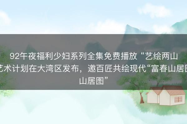 92午夜福利少妇系列全集免费播放 “艺绘两山”艺术计划在大湾区发布，邀百匠共绘现代“富春山居图”