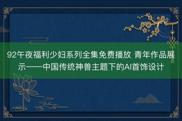 92午夜福利少妇系列全集免费播放 青年作品展示——中国传统神兽主题下的AI首饰设计