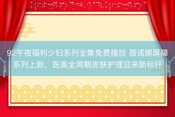 92午夜福利少妇系列全集免费播放 薇诺娜屏障系列上新，医美全周期皮肤护理迎来新标杆