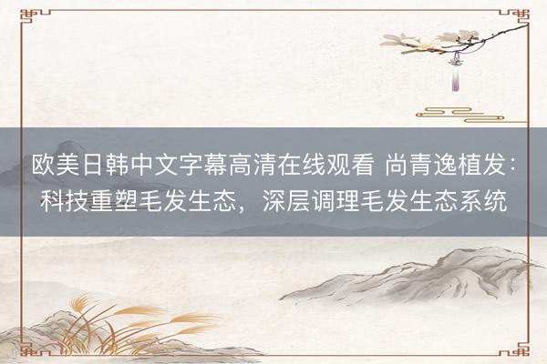 欧美日韩中文字幕高清在线观看 尚青逸植发：科技重塑毛发生态，深层调理毛发生态系统