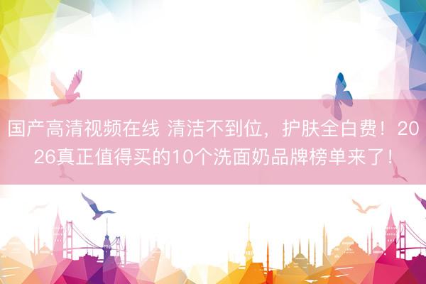 国产高清视频在线 清洁不到位，护肤全白费！2026真正值得买的10个洗面奶品牌榜单来了！