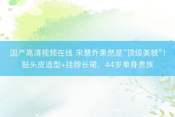 国产高清视频在线 宋慧乔果然是“顶级美貌”！贴头皮造型+挂脖长裙，44岁单身贵族