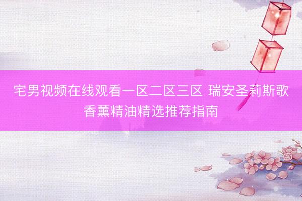 宅男视频在线观看一区二区三区 瑞安圣莉斯歌香薰精油精选推荐指南