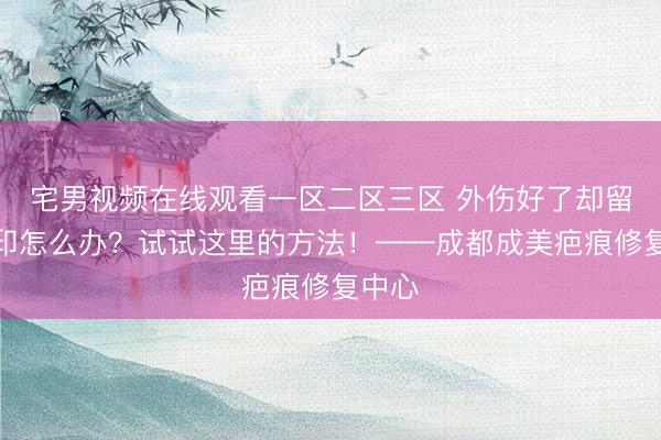 宅男视频在线观看一区二区三区 外伤好了却留下黑印怎么办？试试这里的方法！——成都成美疤痕修复中心