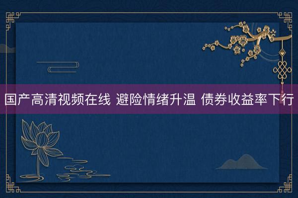 国产高清视频在线 避险情绪升温 债券收益率下行