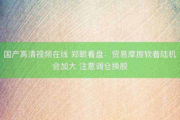 国产高清视频在线 郑眼看盘：贸易摩擦软着陆机会加大 注意调仓换股