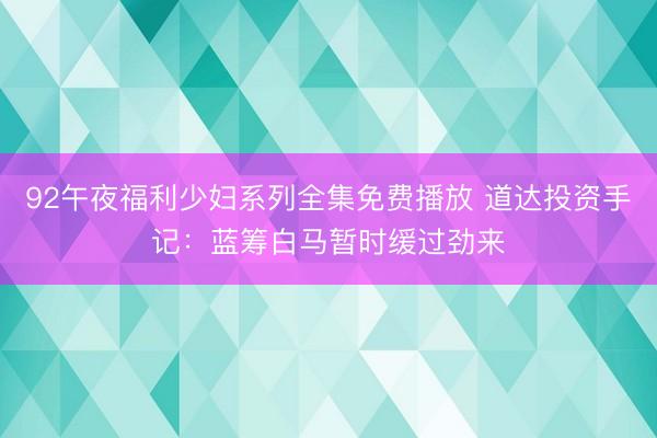 92午夜福利少妇系列全集免费播放 道达投资手记：蓝筹白马暂时缓过劲来