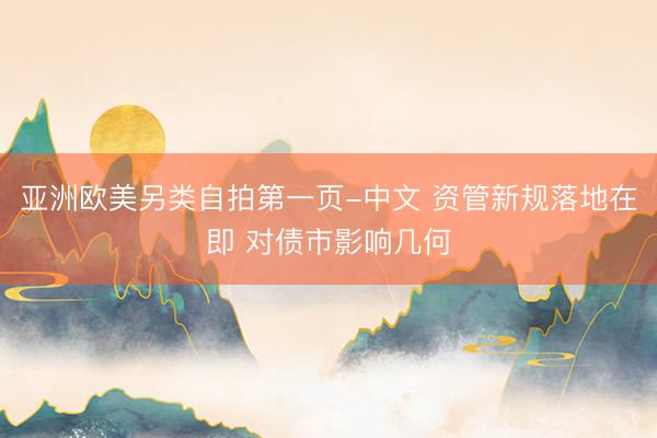 亚洲欧美另类自拍第一页-中文 资管新规落地在即 对债市影响几何