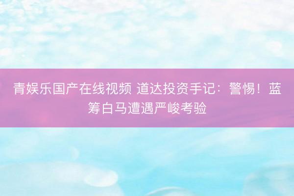 青娱乐国产在线视频 道达投资手记：警惕！蓝筹白马遭遇严峻考验