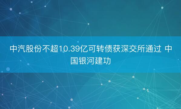中汽股份不超10.39亿可转债获深交所通过 中国银河建功