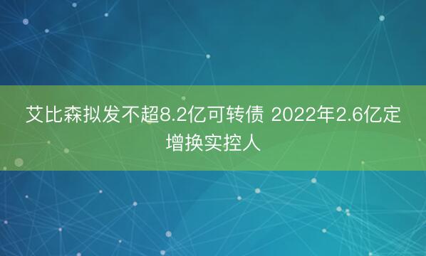 艾比森拟发不超8.2亿可转债 2022年2.6亿定增换实控人
