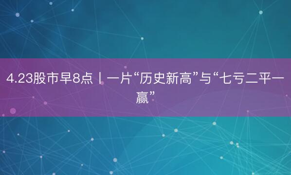 4.23股市早8点丨一片“历史新高”与“七亏二平一赢”