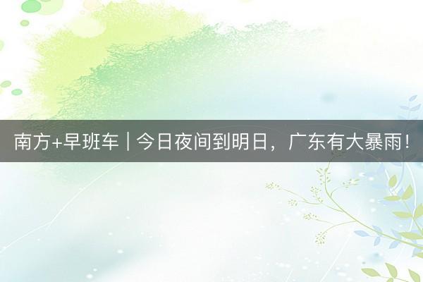 南方+早班车 | 今日夜间到明日，广东有大暴雨！