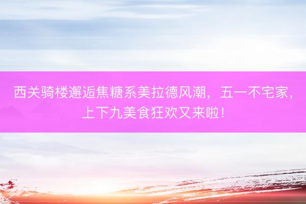 西关骑楼邂逅焦糖系美拉德风潮，五一不宅家，上下九美食狂欢又来啦！