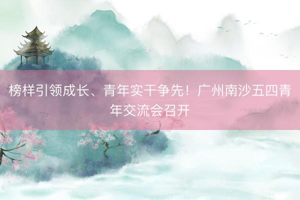 榜样引领成长、青年实干争先！广州南沙五四青年交流会召开