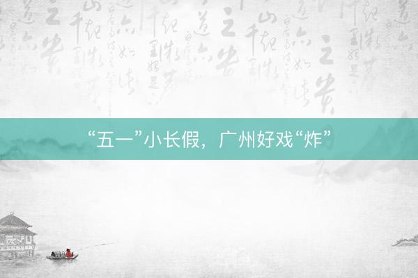 “五一”小长假，广州好戏“炸”
