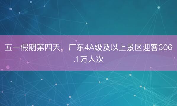 五一假期第四天，广东4A级及以上景区迎客306.1万人次