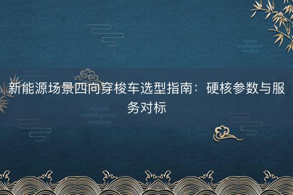 新能源场景四向穿梭车选型指南：硬核参数与服务对标