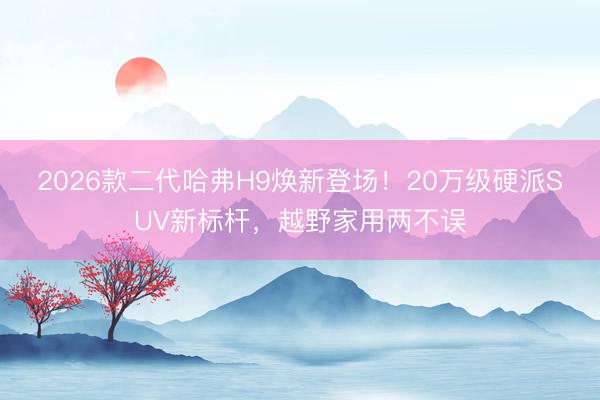 2026款二代哈弗H9焕新登场！20万级硬派SUV新标杆，越野家用两不误