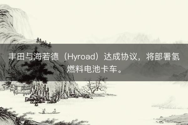 丰田与海若德（Hyroad）达成协议，将部署氢燃料电池卡车。