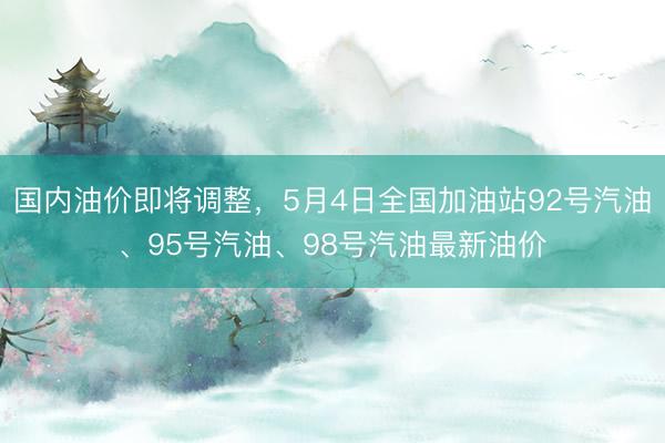 国内油价即将调整，5月4日全国加油站92号汽油、95号汽油、98号汽油最新油价
