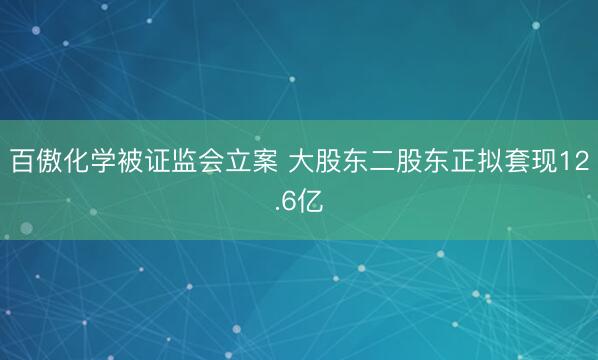 百傲化学被证监会立案 大股东二股东正拟套现12.6亿