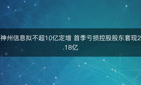 神州信息拟不超10亿定增 首季亏损控股股东套现2.18亿