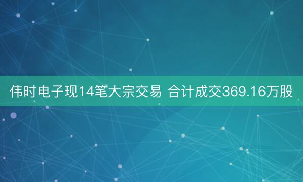 伟时电子现14笔大宗交易 合计成交369.16万股