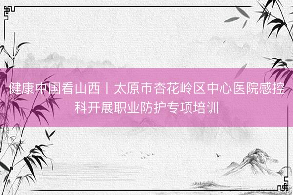 健康中国看山西丨太原市杏花岭区中心医院感控科开展职业防护专项培训