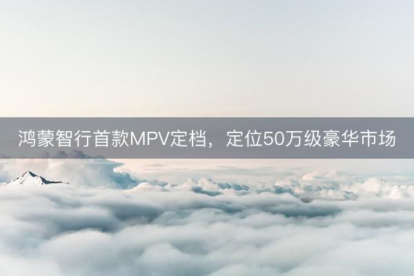 鸿蒙智行首款MPV定档，定位50万级豪华市场