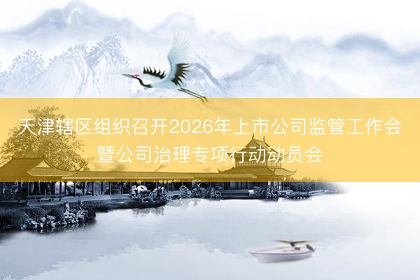 天津辖区组织召开2026年上市公司监管工作会暨公司治理专项行动动员会