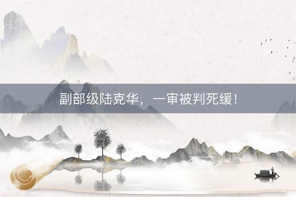 副部级陆克华，一审被判死缓！