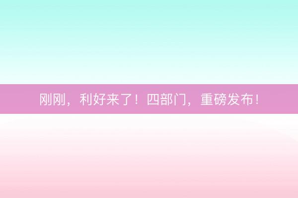刚刚，利好来了！四部门，重磅发布！