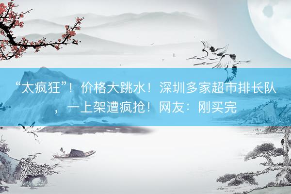 “太疯狂”！价格大跳水！深圳多家超市排长队，一上架遭疯抢！网友：刚买完