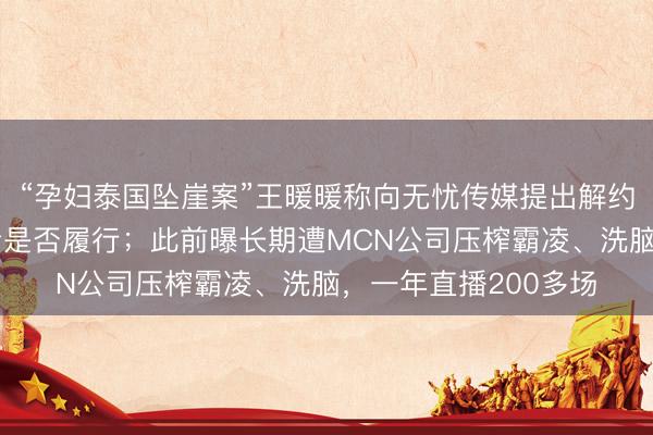 “孕妇泰国坠崖案”王暖暖称向无忧传媒提出解约：公司已答应，就看是否履行；此前曝长期遭MCN公司压榨霸凌、洗脑，一年直播200多场