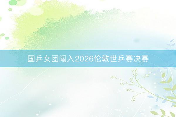 国乒女团闯入2026伦敦世乒赛决赛