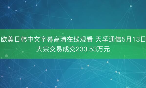 欧美日韩中文字幕高清在线观看 天孚通信5月13日大宗交易成交233.53万元