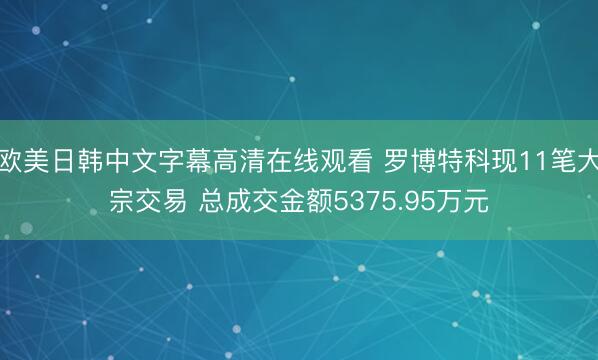 欧美日韩中文字幕高清在线观看 罗博特科现11笔大宗交易 总成交金额5375.95万元