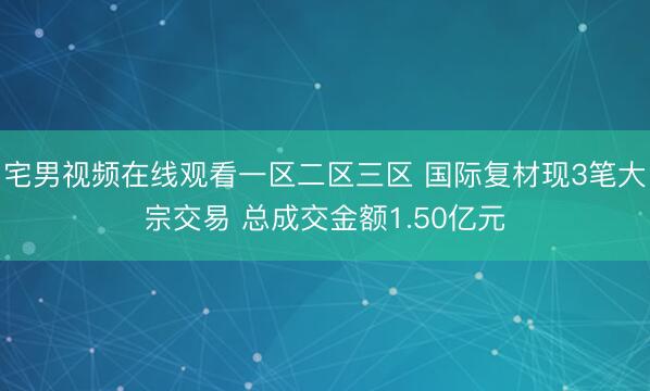宅男视频在线观看一区二区三区 国际复材现3笔大宗交易 总成交金额1.50亿元