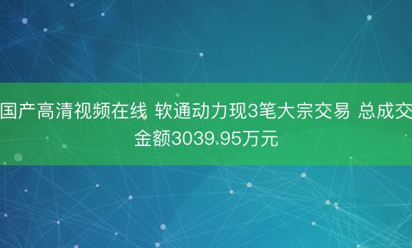 国产高清视频在线 软通动力现3笔大宗交易 总成交金额3039.95万元