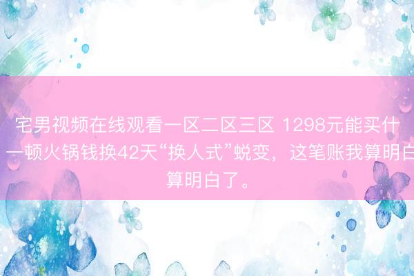 宅男视频在线观看一区二区三区 1298元能买什么？一顿火锅钱换42天“换人式”蜕变，这笔账我算明白了。