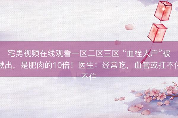 宅男视频在线观看一区二区三区 “血栓大户”被揪出，是肥肉的10倍！医生：经常吃，血管或扛不住
