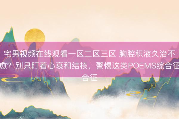 宅男视频在线观看一区二区三区 胸腔积液久治不愈？别只盯着心衰和结核，警惕这类POEMS综合征