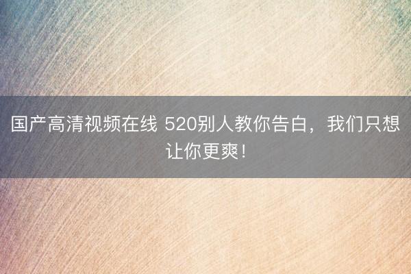 国产高清视频在线 520别人教你告白，我们只想让你更爽！