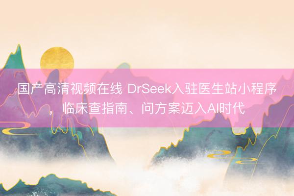 国产高清视频在线 DrSeek入驻医生站小程序，临床查指南、问方案迈入AI时代