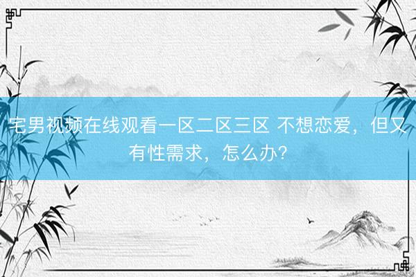 宅男视频在线观看一区二区三区 不想恋爱，但又有性需求，怎么办？