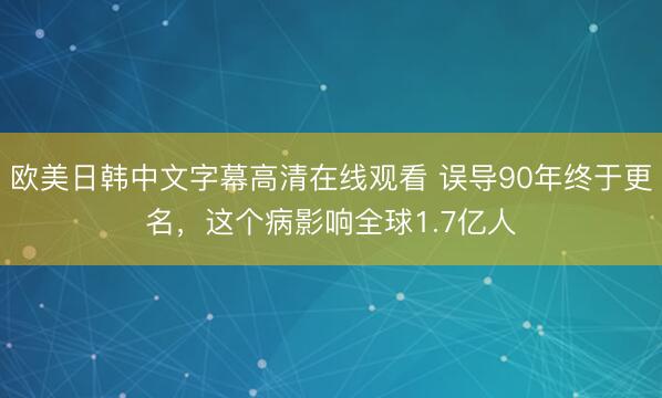 欧美日韩中文字幕高清在线观看 误导90年终于更名，这个病影响全球1.7亿人